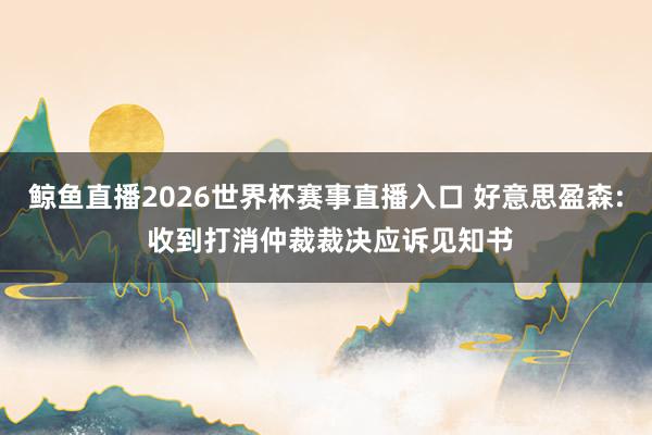 鲸鱼直播2026世界杯赛事直播入口 好意思盈森: 收到打消仲裁裁决应诉见知书