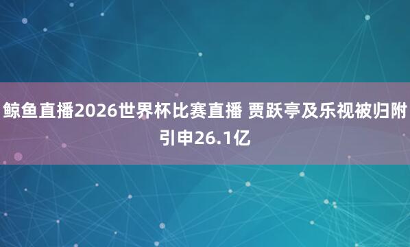 鲸鱼直播2026世界杯比赛直播 贾跃亭及乐视被归附引申26.1亿