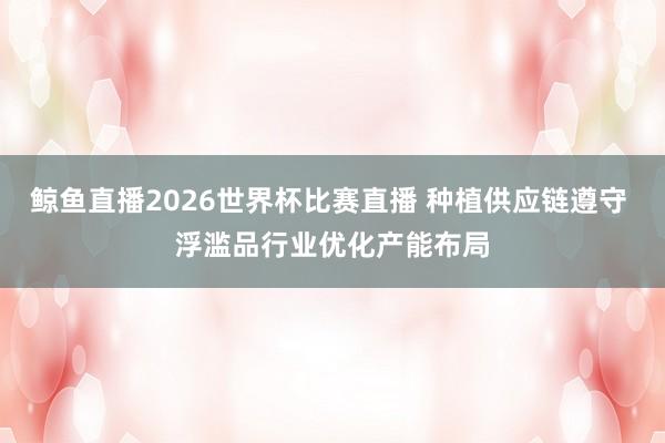 鲸鱼直播2026世界杯比赛直播 种植供应链遵守 浮滥品行业优化产能布局