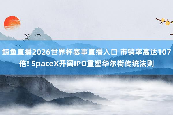 鲸鱼直播2026世界杯赛事直播入口 市销率高达107倍! SpaceX开阔IPO重塑华尔街传统法则