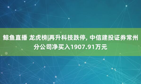 鲸鱼直播 龙虎榜|再升科技跌停, 中信建投证券常州分公司净买入1907.91万元