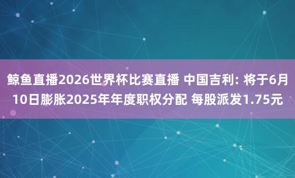 鲸鱼直播2026世界杯比赛直播 中国吉利: 将于6月10日膨胀2025年年度职权分配 每股派发1.75元