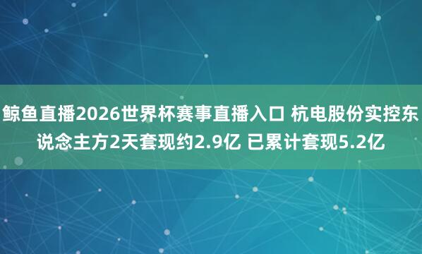 鲸鱼直播2026世界杯赛事直播入口 杭电股份实控东说念主方2天套现约2.9亿 已累计套现5.2亿