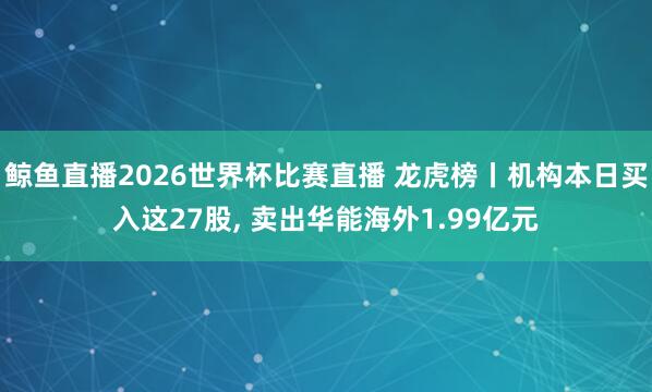 鲸鱼直播2026世界杯比赛直播 龙虎榜丨机构本日买入这27股, 卖出华能海外1.99亿元