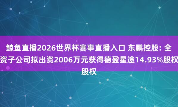 鲸鱼直播2026世界杯赛事直播入口 东鹏控股: 全资子公司拟出资2006万元获得德盈星途14.93%股权