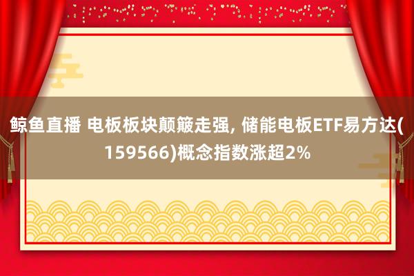 鲸鱼直播 电板板块颠簸走强, 储能电板ETF易方达(159566)概念指数涨超2%