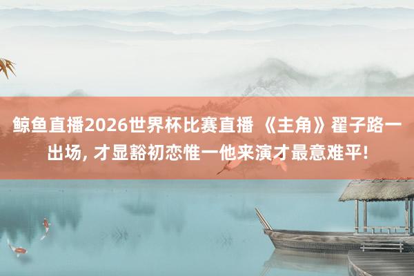 鲸鱼直播2026世界杯比赛直播 《主角》翟子路一出场, 才显豁初恋惟一他来演才最意难平!