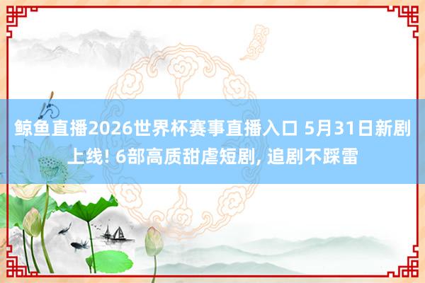 鲸鱼直播2026世界杯赛事直播入口 5月31日新剧上线! 6部高质甜虐短剧, 追剧不踩雷