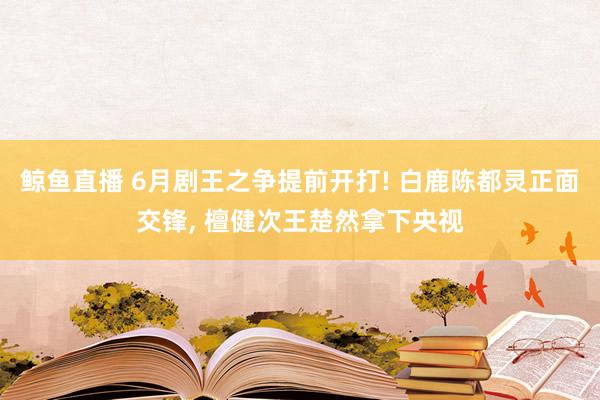 鲸鱼直播 6月剧王之争提前开打! 白鹿陈都灵正面交锋, 檀健次王楚然拿下央视