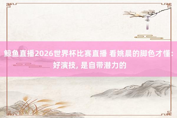 鲸鱼直播2026世界杯比赛直播 看姚晨的脚色才懂: 好演技, 是自带潜力的
