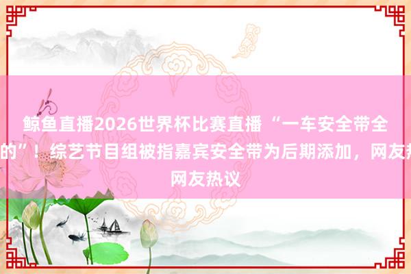 鲸鱼直播2026世界杯比赛直播 “一车安全带全是P的”！综艺节目组被指嘉宾安全带为后期添加，网友热议