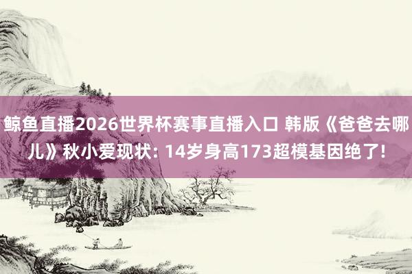 鲸鱼直播2026世界杯赛事直播入口 韩版《爸爸去哪儿》秋小爱现状: 14岁身高173超模基因绝了!