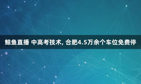 鲸鱼直播 中高考技术, 合肥4.5万余个车位免费停