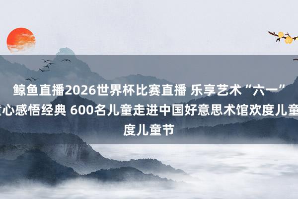 鲸鱼直播2026世界杯比赛直播 乐享艺术“六一” 童心感悟经典 600名儿童走进中国好意思术馆欢度儿童节