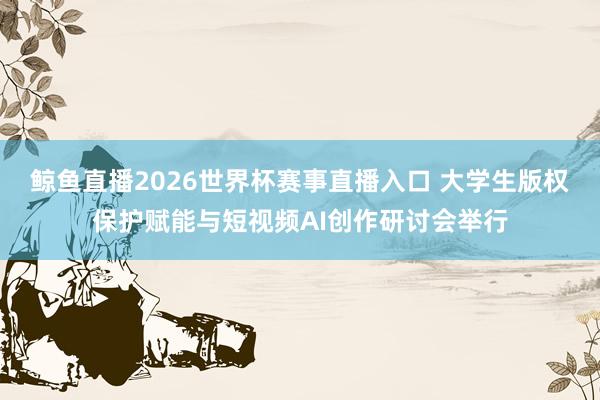 鲸鱼直播2026世界杯赛事直播入口 大学生版权保护赋能与短视频AI创作研讨会举行