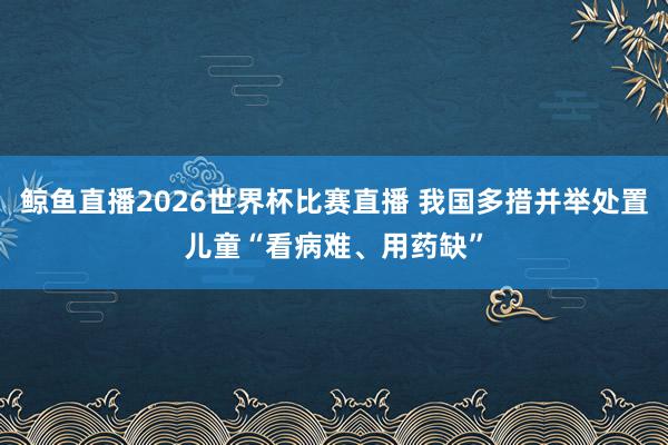 鲸鱼直播2026世界杯比赛直播 我国多措并举处置儿童“看病难、用药缺”