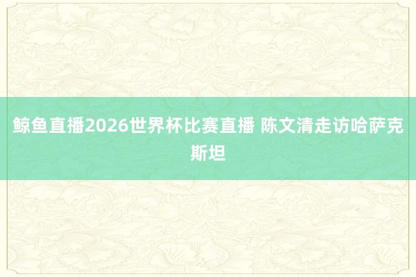 鲸鱼直播2026世界杯比赛直播 陈文清走访哈萨克斯坦