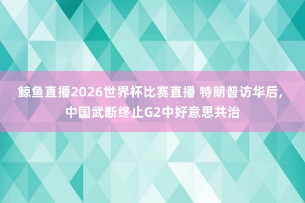 鲸鱼直播2026世界杯比赛直播 特朗普访华后, 中国武断终止G2中好意思共治