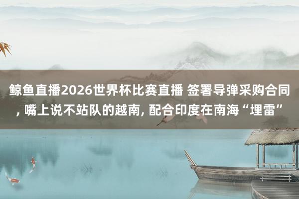 鲸鱼直播2026世界杯比赛直播 签署导弹采购合同, 嘴上说不站队的越南, 配合印度在南海“埋雷”