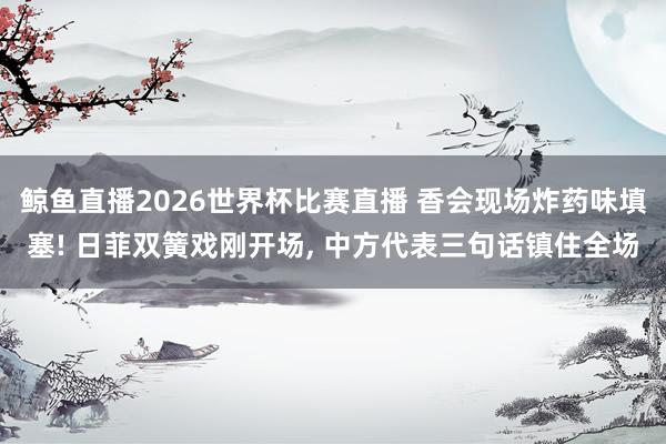 鲸鱼直播2026世界杯比赛直播 香会现场炸药味填塞! 日菲双簧戏刚开场, 中方代表三句话镇住全场