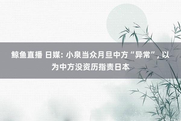 鲸鱼直播 日媒: 小泉当众月旦中方“异常”, 以为中方没资历指责日本