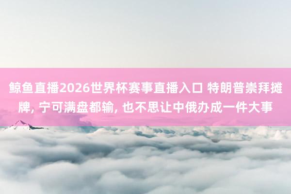 鲸鱼直播2026世界杯赛事直播入口 特朗普崇拜摊牌, 宁可满盘都输, 也不思让中俄办成一件大事