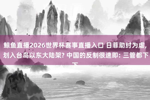 鲸鱼直播2026世界杯赛事直播入口 日菲助纣为虐, 划入台岛以东大陆架? 中国的反制很速即: 三管都下