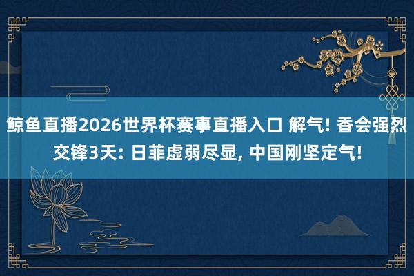 鲸鱼直播2026世界杯赛事直播入口 解气! 香会强烈交锋3天: 日菲虚弱尽显, 中国刚坚定气!
