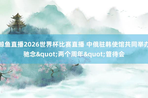鲸鱼直播2026世界杯比赛直播 中俄驻韩使馆共同举办驰念"两个周年"管待会