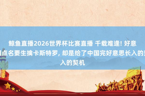鲸鱼直播2026世界杯比赛直播 千载难逢! 好意思国点名要生擒卡斯特罗, 却是给了中国完好意思长入的契机