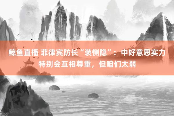 鲸鱼直播 菲律宾防长“装恻隐”：中好意思实力特别会互相尊重，但咱们太弱