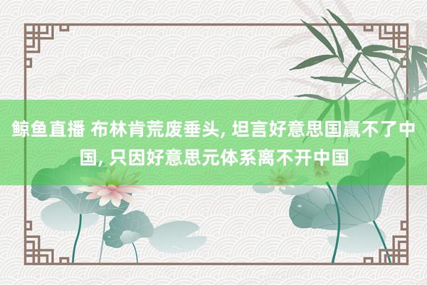 鲸鱼直播 布林肯荒废垂头, 坦言好意思国赢不了中国, 只因好意思元体系离不开中国