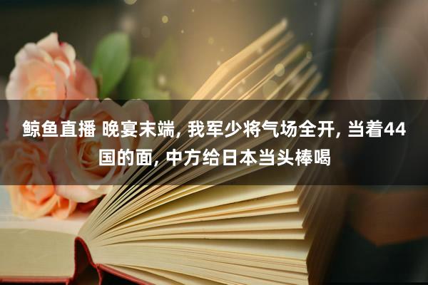 鲸鱼直播 晚宴末端, 我军少将气场全开, 当着44国的面, 中方给日本当头棒喝