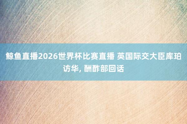 鲸鱼直播2026世界杯比赛直播 英国际交大臣库珀访华, 酬酢部回话
