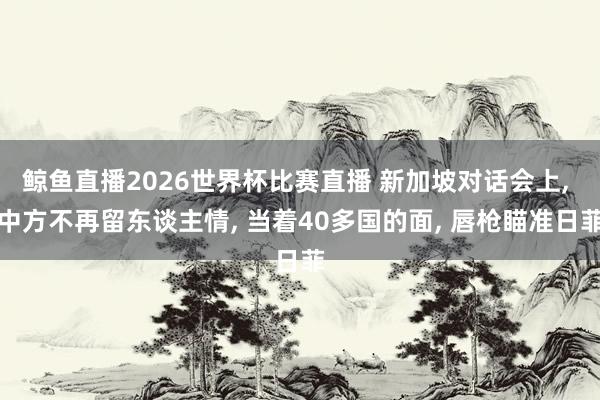鲸鱼直播2026世界杯比赛直播 新加坡对话会上, 中方不再留东谈主情, 当着40多国的面, 唇枪瞄准日菲