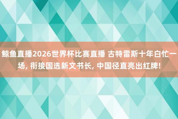 鲸鱼直播2026世界杯比赛直播 古特雷斯十年白忙一场, 衔接国选新文书长, 中国径直亮出红牌!