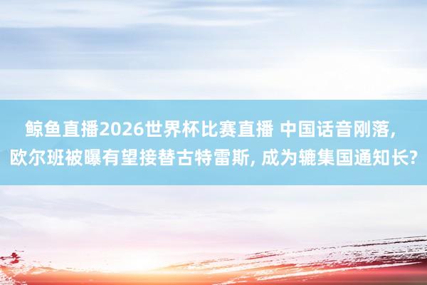 鲸鱼直播2026世界杯比赛直播 中国话音刚落, 欧尔班被曝有望接替古特雷斯, 成为辘集国通知长?