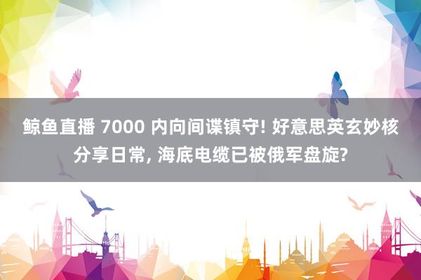 鲸鱼直播 7000 内向间谍镇守! 好意思英玄妙核分享日常, 海底电缆已被俄军盘旋?