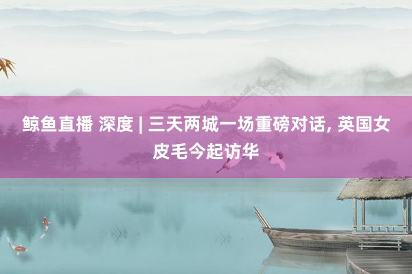 鲸鱼直播 深度 | 三天两城一场重磅对话, 英国女皮毛今起访华