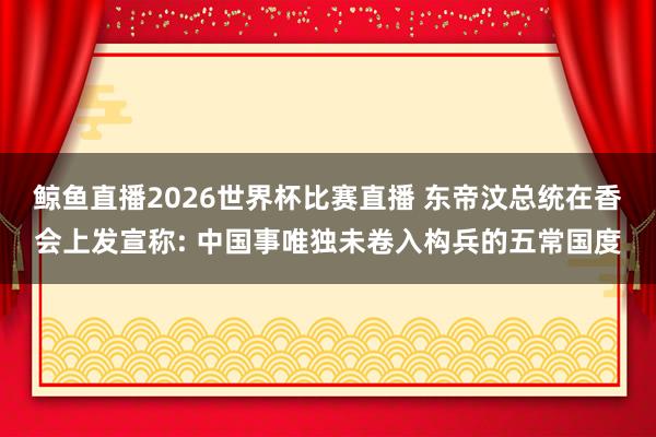 鲸鱼直播2026世界杯比赛直播 东帝汶总统在香会上发宣称: 中国事唯独未卷入构兵的五常国度