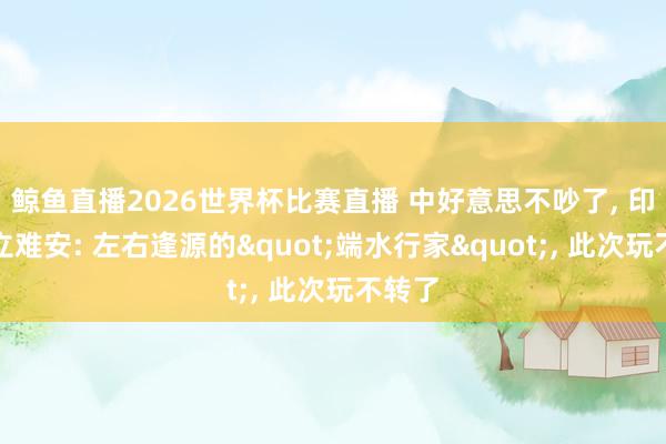 鲸鱼直播2026世界杯比赛直播 中好意思不吵了, 印度坐立难安: 左右逢源的"端水行家", 此次玩不转了