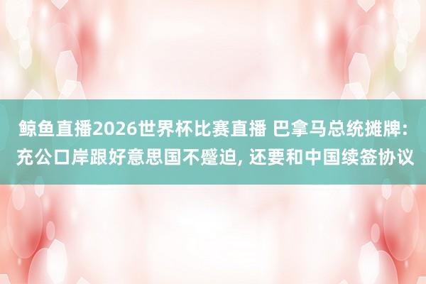 鲸鱼直播2026世界杯比赛直播 巴拿马总统摊牌: 充公口岸跟好意思国不蹙迫, 还要和中国续签协议