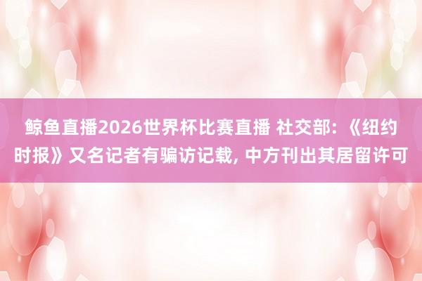 鲸鱼直播2026世界杯比赛直播 社交部: 《纽约时报》又名记者有骗访记载, 中方刊出其居留许可