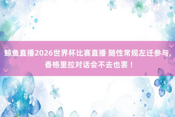 鲸鱼直播2026世界杯比赛直播 随性常规左迁参与, 香格里拉对话会不去也罢 !
