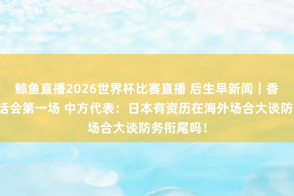 鲸鱼直播2026世界杯比赛直播 后生早新闻｜香格里拉对话会第一场 中方代表：日本有资历在海外场合大谈防务衔尾吗！