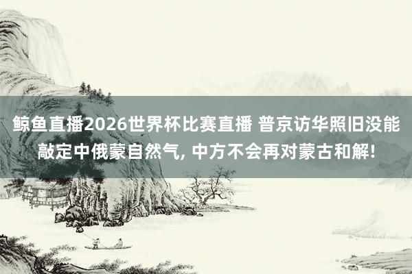 鲸鱼直播2026世界杯比赛直播 普京访华照旧没能敲定中俄蒙自然气, 中方不会再对蒙古和解!
