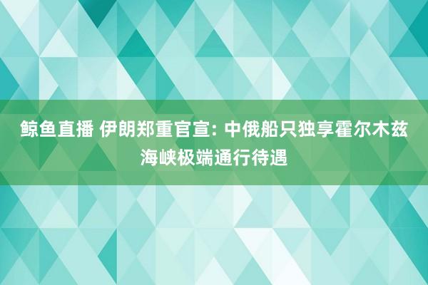 鲸鱼直播 伊朗郑重官宣: 中俄船只独享霍尔木兹海峡极端通行待遇