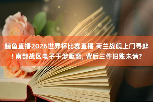 鲸鱼直播2026世界杯比赛直播 荷兰战舰上门寻衅! 南部战区电子干涉驱离, 背后三件旧账未清?