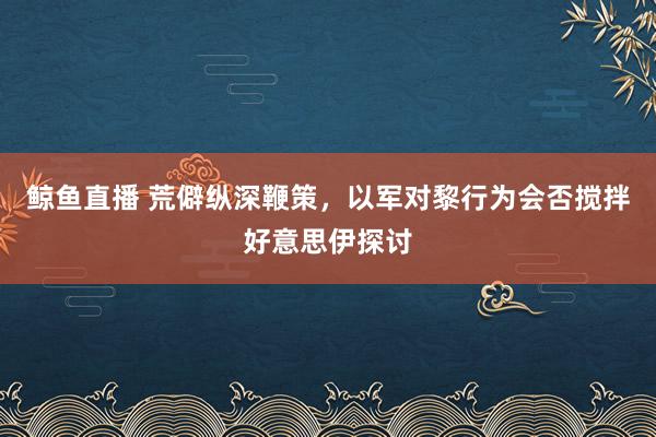 鲸鱼直播 荒僻纵深鞭策，以军对黎行为会否搅拌好意思伊探讨
