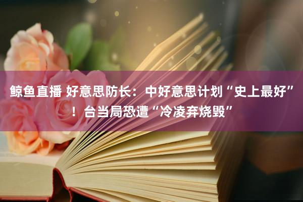 鲸鱼直播 好意思防长：中好意思计划“史上最好”！台当局恐遭“冷凌弃烧毁”